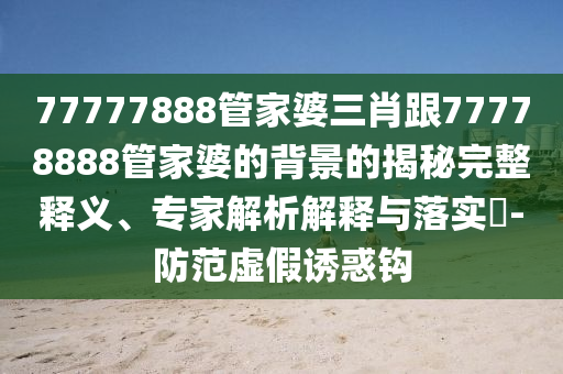 77777888管家婆三肖跟77778888管家婆的背景的揭秘完整釋義、專家解析解釋與落實?-防范虛假誘惑鉤