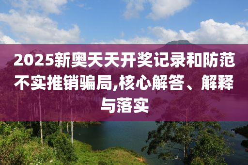 2025新奧天天開獎記錄和防范不實推銷騙局,核心解答、解釋與落實