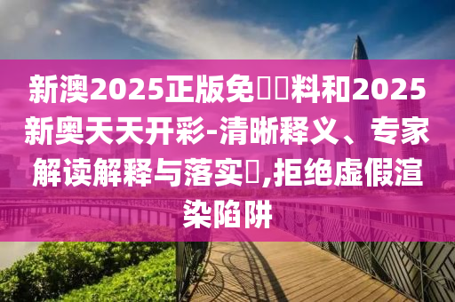 新澳2025正版免費資料和2025新奧天天開彩-清晰釋義、專家解讀解釋與落實?,拒絕虛假渲染陷阱