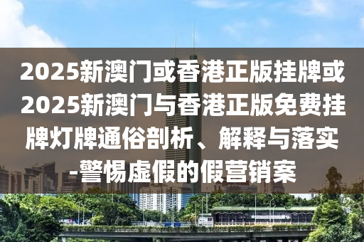 2025新澳門或香港正版掛牌或2025新澳門與香港正版免費掛牌燈牌通俗剖析、解釋與落實-警惕虛假的假營銷案