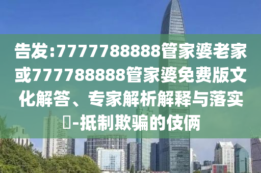 告發(fā):7777788888管家婆老家或777788888管家婆免費(fèi)版文化解答、專家解析解釋與落實(shí)?-抵制欺騙的伎倆