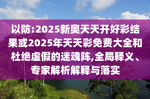 以防:2025新奧天天開好彩結果或2025年天天彩免費大全和杜絕虛假的迷魂陣,全局釋義、專家解析解釋與落實