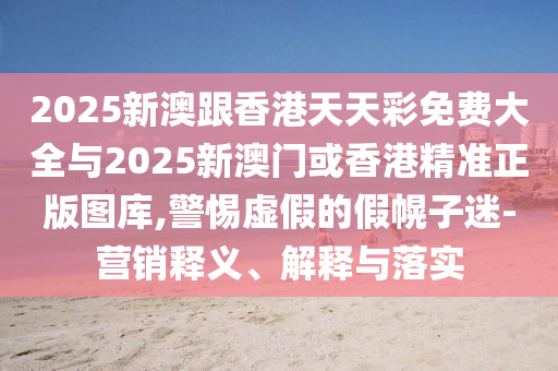 2025新澳跟香港天天彩免費大全與2025新澳門或香港精準正版圖庫,警惕虛假的假幌子迷-營銷釋義、解釋與落實