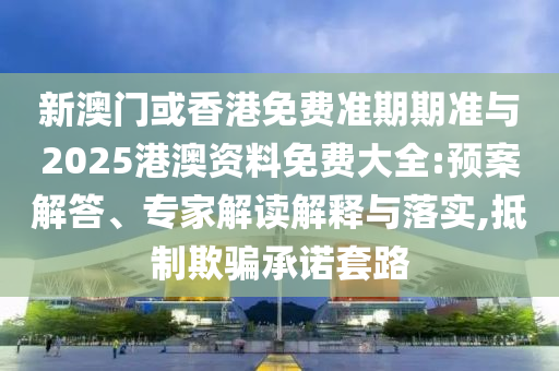 新澳門或香港免費準期期準與2025港澳資料免費大全:預案解答、專家解讀解釋與落實,抵制欺騙承諾套路