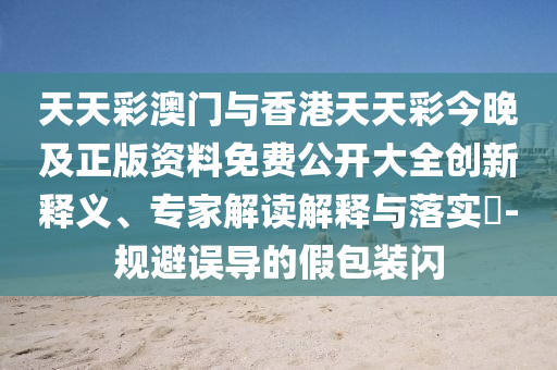 天天彩澳門與香港天天彩今晚及正版資料免費公開大全創(chuàng)新釋義、專家解讀解釋與落實?-規(guī)避誤導的假包裝閃