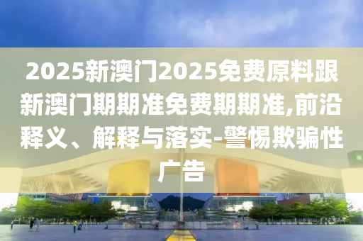2025新澳門(mén)2025免費(fèi)原料跟新澳門(mén)期期準(zhǔn)免費(fèi)期期準(zhǔn),前沿釋義、解釋與落實(shí)-警惕欺騙性廣告