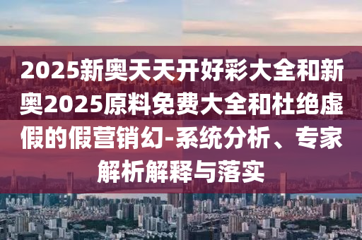 2025新奧天天開好彩大全和新奧2025原料免費大全和杜絕虛假的假營銷幻-系統(tǒng)分析、專家解析解釋與落實