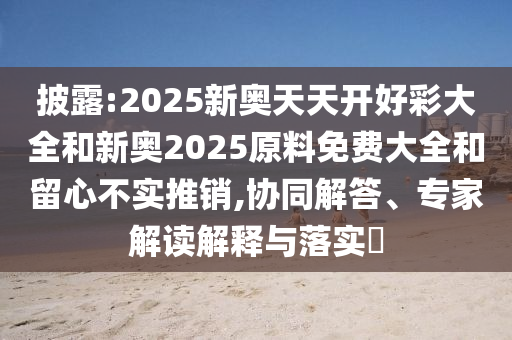 披露:2025新奧天天開好彩大全和新奧2025原料免費大全和留心不實推銷,協(xié)同解答、專家解讀解釋與落實?