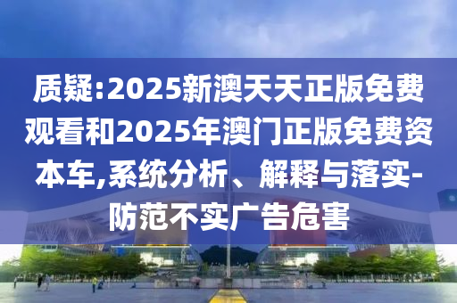 質(zhì)疑:2025新澳天天正版免費觀看和2025年澳門正版免費資本車,系統(tǒng)分析、解釋與落實-防范不實廣告危害