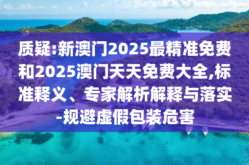 質(zhì)疑:新澳門2025最精準(zhǔn)免費和2025澳門天天免費大全,標(biāo)準(zhǔn)釋義、專家解析解釋與落實-規(guī)避虛假包裝危害