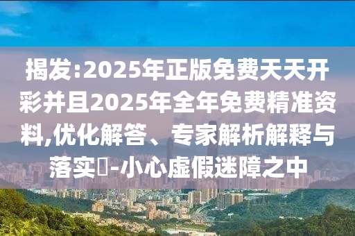 揭發(fā):2025年正版免費天天開彩并且2025年全年免費精準資料,優(yōu)化解答、專家解析解釋與落實?-小心虛假迷障之中
