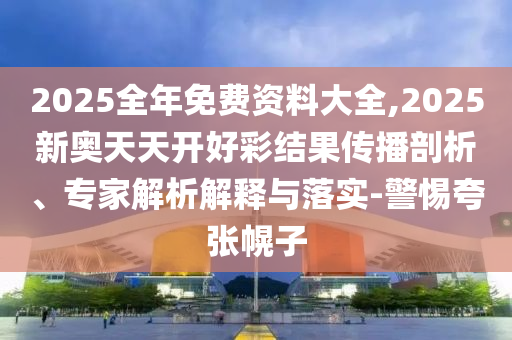 2025全年免費(fèi)資料大全,2025新奧天天開好彩結(jié)果傳播剖析、專家解析解釋與落實(shí)-警惕夸張幌子