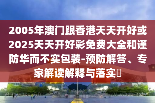 2005年澳門跟香港天天開好或2025天天開好彩免費(fèi)大全和謹(jǐn)防華而不實(shí)包裝-預(yù)防解答、專家解讀解釋與落實(shí)?