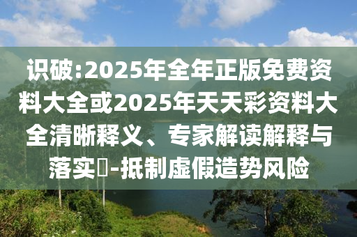 識(shí)破:2025年全年正版免費(fèi)資料大全或2025年天天彩資料大全清晰釋義、專家解讀解釋與落實(shí)?-抵制虛假造勢(shì)風(fēng)險(xiǎn)