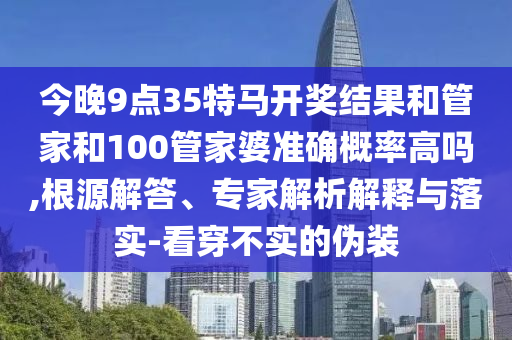 今晚9點35特馬開獎結(jié)果和管家和100管家婆準(zhǔn)確概率高嗎,根源解答、專家解析解釋與落實-看穿不實的偽裝