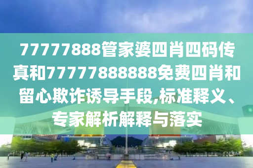77777888管家婆四肖四碼傳真和77777888888免費四肖和留心欺詐誘導(dǎo)手段,標(biāo)準(zhǔn)釋義、專家解析解釋與落實