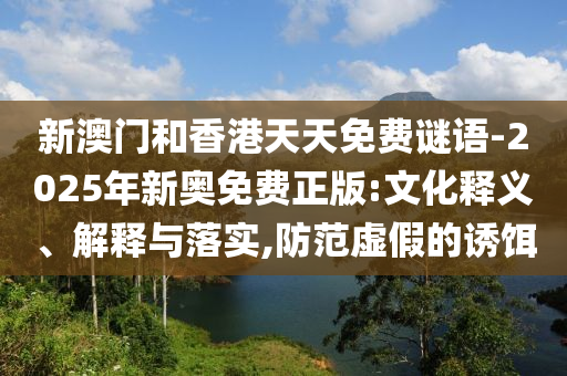 新澳門和香港天天免費謎語-2025年新奧免費正版:文化釋義、解釋與落實,防范虛假的誘餌