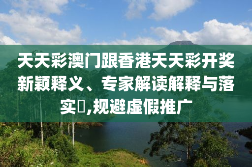 天天彩澳門跟香港天天彩開獎(jiǎng)新穎釋義、專家解讀解釋與落實(shí)?,規(guī)避虛假推廣