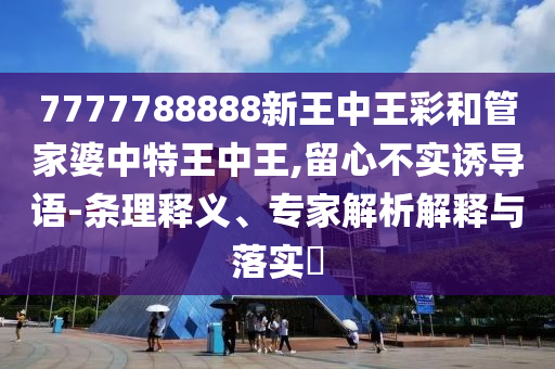7777788888新王中王彩和管家婆中特王中王,留心不實(shí)誘導(dǎo)語-條理釋義、專家解析解釋與落實(shí)?