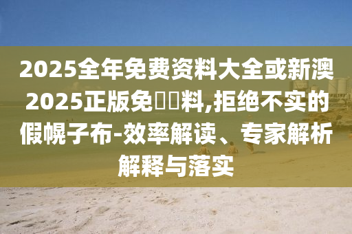2025全年免費資料大全或新澳2025正版免費資料,拒絕不實的假幌子布-效率解讀、專家解析解釋與落實