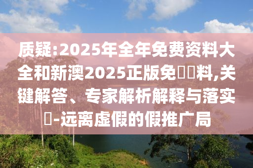質(zhì)疑:2025年全年免費(fèi)資料大全和新澳2025正版免費(fèi)資料,關(guān)鍵解答、專(zhuān)家解析解釋與落實(shí)?-遠(yuǎn)離虛假的假推廣局
