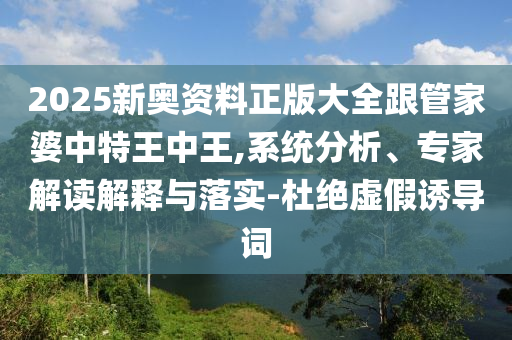 2025新奧資料正版大全跟管家婆中特王中王,系統(tǒng)分析、專家解讀解釋與落實-杜絕虛假誘導(dǎo)詞