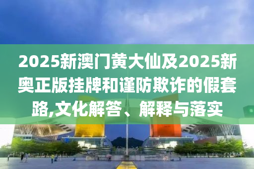 2025新澳門黃大仙及2025新奧正版掛牌和謹防欺詐的假套路,文化解答、解釋與落實