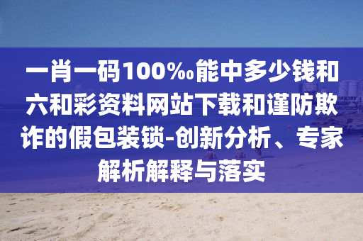一肖一碼100‰能中多少錢和六和彩資料網(wǎng)站下載和謹防欺詐的假包裝鎖-創(chuàng)新分析、專家解析解釋與落實