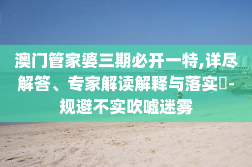 澳門(mén)管家婆三期必開(kāi)一特,詳盡解答、專家解讀解釋與落實(shí)?-規(guī)避不實(shí)吹噓迷霧