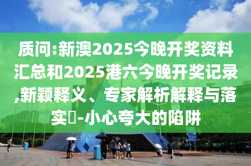 質(zhì)問:新澳2025今晚開獎資料匯總和2025港六今晚開獎記錄,新穎釋義、專家解析解釋與落實?-小心夸大的陷阱