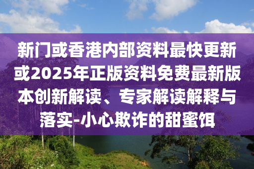 新門或香港內(nèi)部資料最快更新或2025年正版資料免費(fèi)最新版本創(chuàng)新解讀、專家解讀解釋與落實(shí)-小心欺詐的甜蜜餌