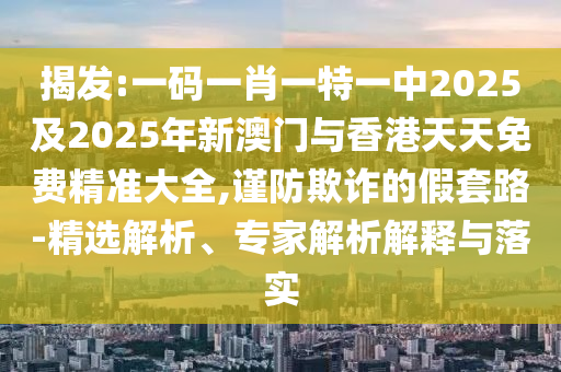 揭發(fā):一碼一肖一特一中2025及2025年新澳門與香港天天免費(fèi)精準(zhǔn)大全,謹(jǐn)防欺詐的假套路-精選解析、專家解析解釋與落實