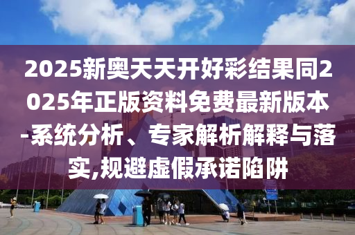 2025新奧天天開好彩結(jié)果同2025年正版資料免費(fèi)最新版本-系統(tǒng)分析、專家解析解釋與落實(shí),規(guī)避虛假承諾陷阱