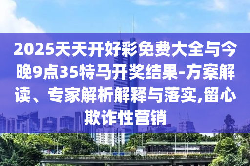 2025天天開好彩免費大全與今晚9點35特馬開獎結(jié)果-方案解讀、專家解析解釋與落實,留心欺詐性營銷