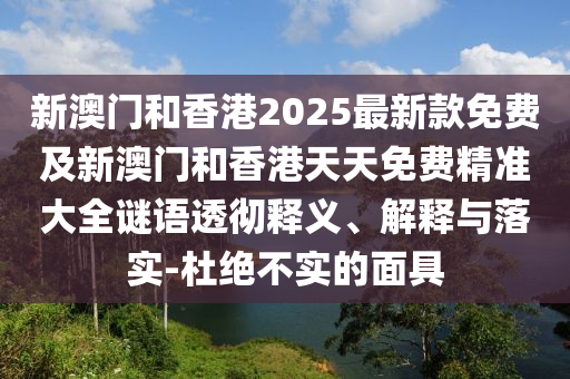 新澳門和香港2025最新款免費及新澳門和香港天天免費精準大全謎語透徹釋義、解釋與落實-杜絕不實的面具
