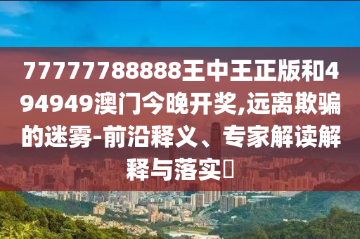77777788888王中王正版和494949澳門今晚開獎,遠(yuǎn)離欺騙的迷霧-前沿釋義、專家解讀解釋與落實?