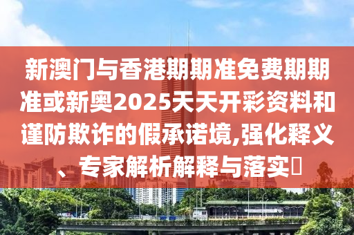 新澳門與香港期期準免費期期準或新奧2025天天開彩資料和謹防欺詐的假承諾境,強化釋義、專家解析解釋與落實?