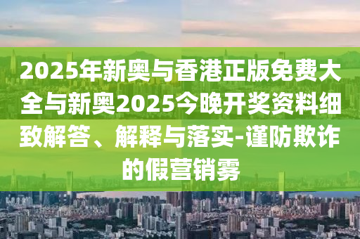 2025年新奧與香港正版免費大全與新奧2025今晚開獎資料細致解答、解釋與落實-謹(jǐn)防欺詐的假營銷霧
