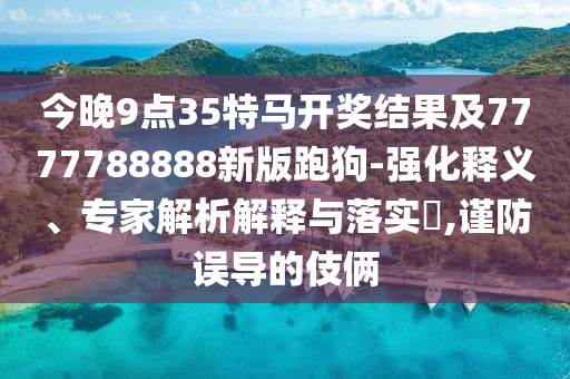 今晚9點(diǎn)35特馬開獎(jiǎng)結(jié)果及7777788888新版跑狗-強(qiáng)化釋義、專家解析解釋與落實(shí)?,謹(jǐn)防誤導(dǎo)的伎倆