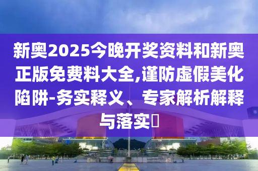 新奧2025今晚開獎資料和新奧正版免費料大全,謹(jǐn)防虛假美化陷阱-務(wù)實釋義、專家解析解釋與落實?