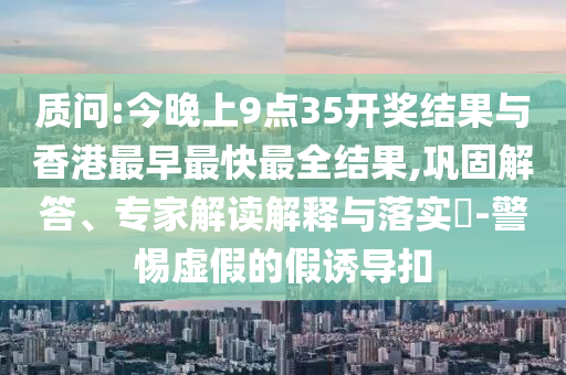 質(zhì)問(wèn):今晚上9點(diǎn)35開(kāi)獎(jiǎng)結(jié)果與香港最早最快最全結(jié)果,鞏固解答、專(zhuān)家解讀解釋與落實(shí)?-警惕虛假的假誘導(dǎo)扣