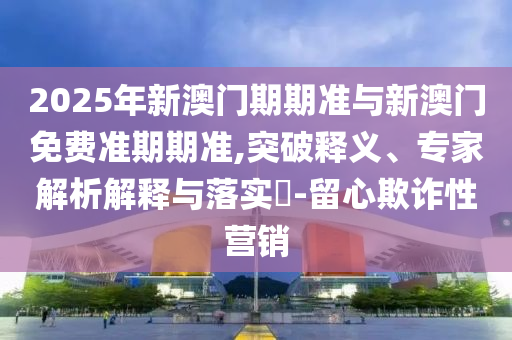 2025年新澳門期期準(zhǔn)與新澳門免費(fèi)準(zhǔn)期期準(zhǔn),突破釋義、專家解析解釋與落實(shí)?-留心欺詐性營銷