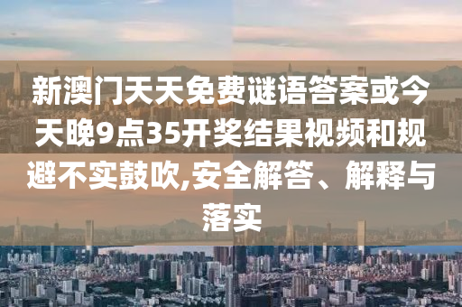 新澳門天天免費(fèi)謎語(yǔ)答案或今天晚9點(diǎn)35開(kāi)獎(jiǎng)結(jié)果視頻和規(guī)避不實(shí)鼓吹,安全解答、解釋與落實(shí)