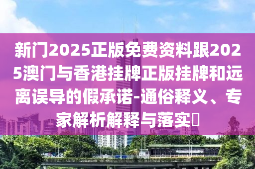 新門2025正版免費(fèi)資料跟2025澳門與香港掛牌正版掛牌和遠(yuǎn)離誤導(dǎo)的假承諾-通俗釋義、專家解析解釋與落實(shí)?