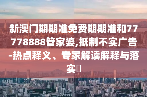 新澳門期期準(zhǔn)免費(fèi)期期準(zhǔn)和77778888管家婆,抵制不實(shí)廣告-熱點(diǎn)釋義、專家解讀解釋與落實(shí)?