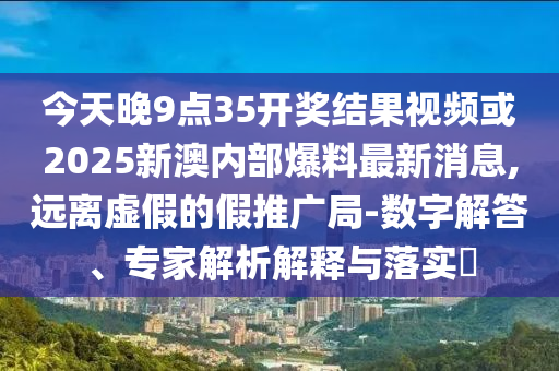 今天晚9點35開獎結(jié)果視頻或2025新澳內(nèi)部爆料最新消息,遠離虛假的假推廣局-數(shù)字解答、專家解析解釋與落實?