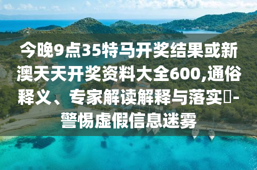 今晚9點35特馬開獎結(jié)果或新澳天天開獎資料大全600,通俗釋義、專家解讀解釋與落實?-警惕虛假信息迷霧