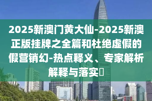 2025新澳門黃大仙-2025新澳正版掛牌之全篇和杜絕虛假的假營(yíng)銷幻-熱點(diǎn)釋義、專家解析解釋與落實(shí)?