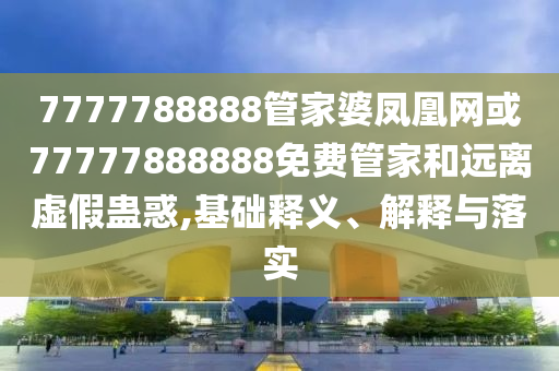 7777788888管家婆鳳凰網(wǎng)或77777888888免費管家和遠離虛假蠱惑,基礎(chǔ)釋義、解釋與落實