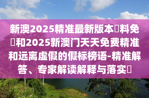新澳2025精準最新版本資料免費和2025新澳門天天免費精準和遠離虛假的假標榜語-精準解答、專家解讀解釋與落實?
